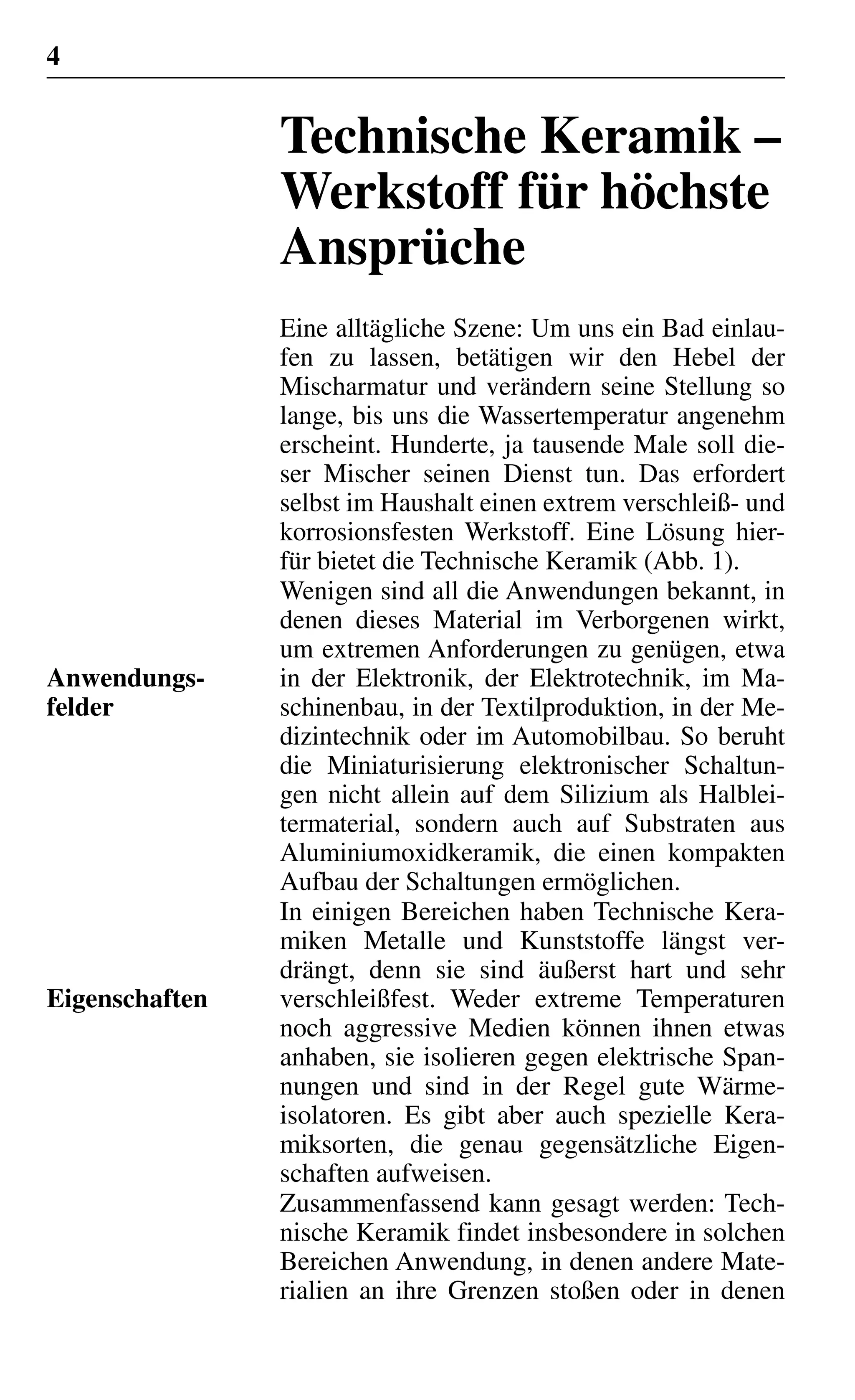 4
Technische Keramik –
Werkstoff für höchste
Ansprüche
Eine alltägliche Szene: Um uns ein Bad einlau-
fen zu lassen, betätigen wir den Hebel der
Mischarmatur und verändern seine Stellung so
lange, bis uns die Wassertemperatur angenehm
erscheint. Hunderte, ja tausende Male soll die-
ser Mischer seinen Dienst tun. Das erfordert
selbst im Haushalt einen extrem verschleiß- und
korrosionsfesten Werkstoff. Eine Lösung hier-
für bietet die Technische Keramik (Abb. 1).
Wenigen sind all die Anwendungen bekannt, in
denen dieses Material im Verborgenen wirkt,
um extremen Anforderungen zu genügen, etwa
in der Elektronik, der Elektrotechnik, im Ma-
schinenbau, in der Textilproduktion, in der Me-
dizintechnik oder im Automobilbau. So beruht
die Miniaturisierung elektronischer Schaltun-
gen nicht allein auf dem Silizium als Halblei-
termaterial, sondern auch auf Substraten aus
Aluminiumoxidkeramik, die einen kompakten
Aufbau der Schaltungen ermöglichen.
In einigen Bereichen haben Technische Kera-
miken Metalle und Kunststoffe längst ver-
drängt, denn sie sind äußerst hart und sehr
verschleißfest. Weder extreme Temperaturen
noch aggressive Medien können ihnen etwas
anhaben, sie isolieren gegen elektrische Span-
nungen und sind in der Regel gute Wärme-
isolatoren. Es gibt aber auch spezielle Kera-
miksorten, die genau gegensätzliche Eigen-
schaften aufweisen.
Zusammenfassend kann gesagt werden: Tech-
nische Keramik findet insbesondere in solchen
Bereichen Anwendung, in denen andere Mate-
rialien an ihre Grenzen stoßen oder in denen
Anwendungs-
felder
Eigenschaften
 