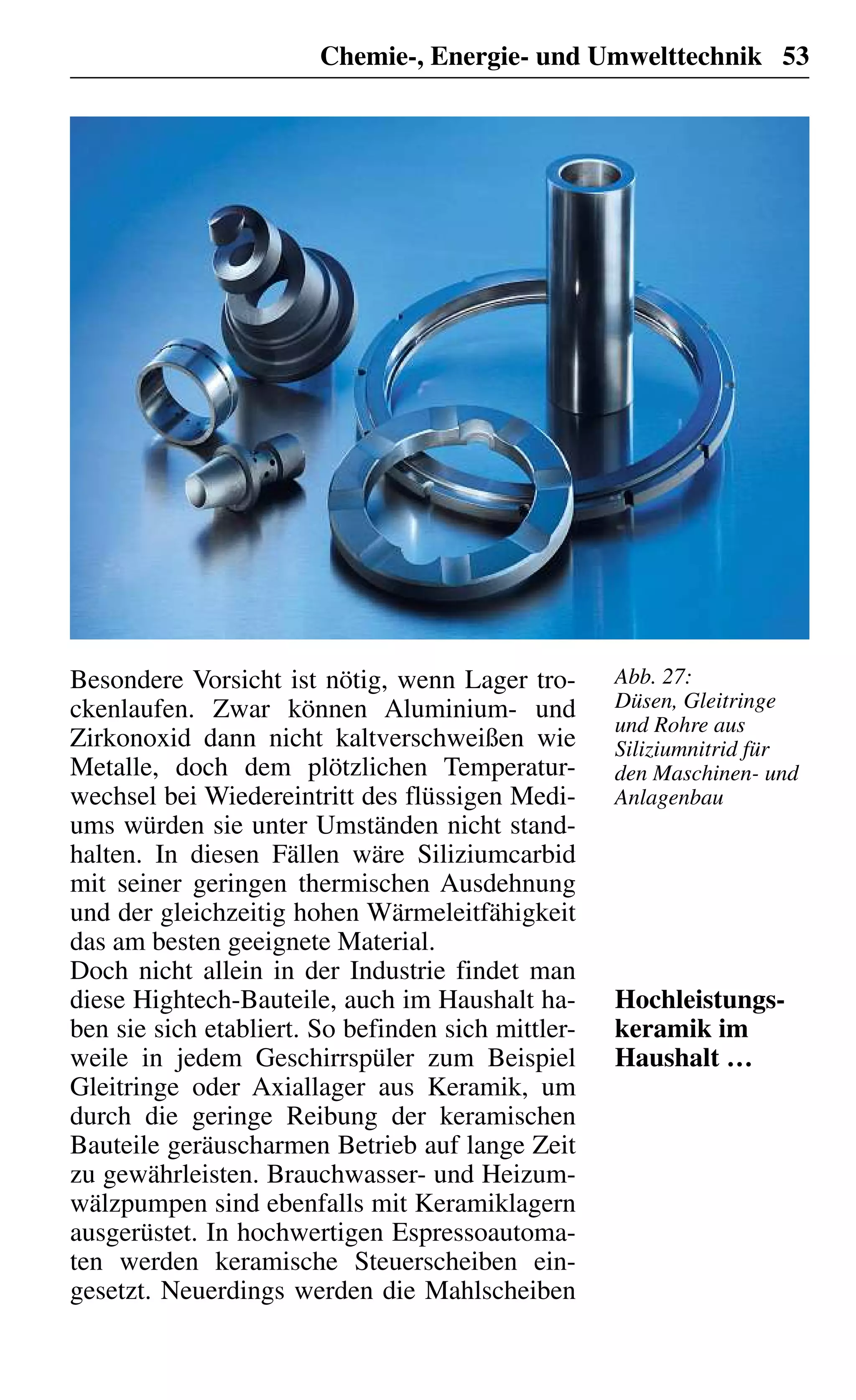 Chemie-, Energie- und Umwelttechnik 53
Besondere Vorsicht ist nötig, wenn Lager tro-
ckenlaufen. Zwar können Aluminium- und
Zirkonoxid dann nicht kaltverschweißen wie
Metalle, doch dem plötzlichen Temperatur-
wechsel bei Wiedereintritt des flüssigen Medi-
ums würden sie unter Umständen nicht stand-
halten. In diesen Fällen wäre Siliziumcarbid
mit seiner geringen thermischen Ausdehnung
und der gleichzeitig hohen Wärmeleitfähigkeit
das am besten geeignete Material.
Doch nicht allein in der Industrie findet man
diese Hightech-Bauteile, auch im Haushalt ha-
ben sie sich etabliert. So befinden sich mittler-
weile in jedem Geschirrspüler zum Beispiel
Gleitringe oder Axiallager aus Keramik, um
durch die geringe Reibung der keramischen
Bauteile geräuscharmen Betrieb auf lange Zeit
zu gewährleisten. Brauchwasser- und Heizum-
wälzpumpen sind ebenfalls mit Keramiklagern
ausgerüstet. In hochwertigen Espressoautoma-
ten werden keramische Steuerscheiben ein-
gesetzt. Neuerdings werden die Mahlscheiben
Hochleistungs-
keramik im
Haushalt …
Abb. 27:
Düsen, Gleitringe
und Rohre aus
Siliziumnitrid für
den Maschinen- und
Anlagenbau
 