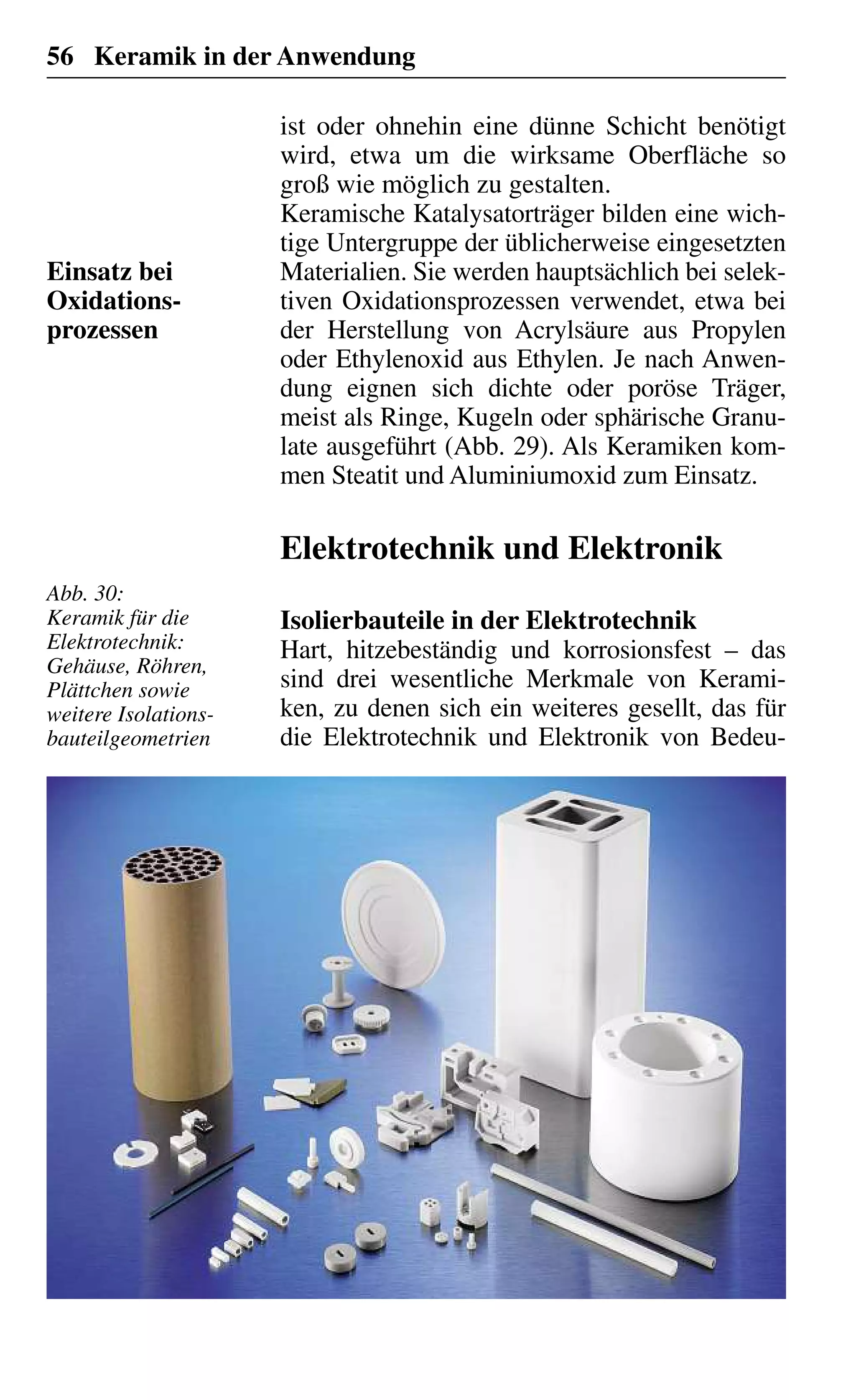 56 Keramik in der Anwendung
ist oder ohnehin eine dünne Schicht benötigt
wird, etwa um die wirksame Oberfläche so
groß wie möglich zu gestalten.
Keramische Katalysatorträger bilden eine wich-
tige Untergruppe der üblicherweise eingesetzten
Materialien. Sie werden hauptsächlich bei selek-
tiven Oxidationsprozessen verwendet, etwa bei
der Herstellung von Acrylsäure aus Propylen
oder Ethylenoxid aus Ethylen. Je nach Anwen-
dung eignen sich dichte oder poröse Träger,
meist als Ringe, Kugeln oder sphärische Granu-
late ausgeführt (Abb. 29). Als Keramiken kom-
men Steatit und Aluminiumoxid zum Einsatz.
Elektrotechnik und Elektronik
Isolierbauteile in der Elektrotechnik
Hart, hitzebeständig und korrosionsfest – das
sind drei wesentliche Merkmale von Kerami-
ken, zu denen sich ein weiteres gesellt, das für
die Elektrotechnik und Elektronik von Bedeu-
Einsatz bei
Oxidations-
prozessen
Abb. 30:
Keramik für die
Elektrotechnik:
Gehäuse, Röhren,
Plättchen sowie
weitere Isolations-
bauteilgeometrien
 