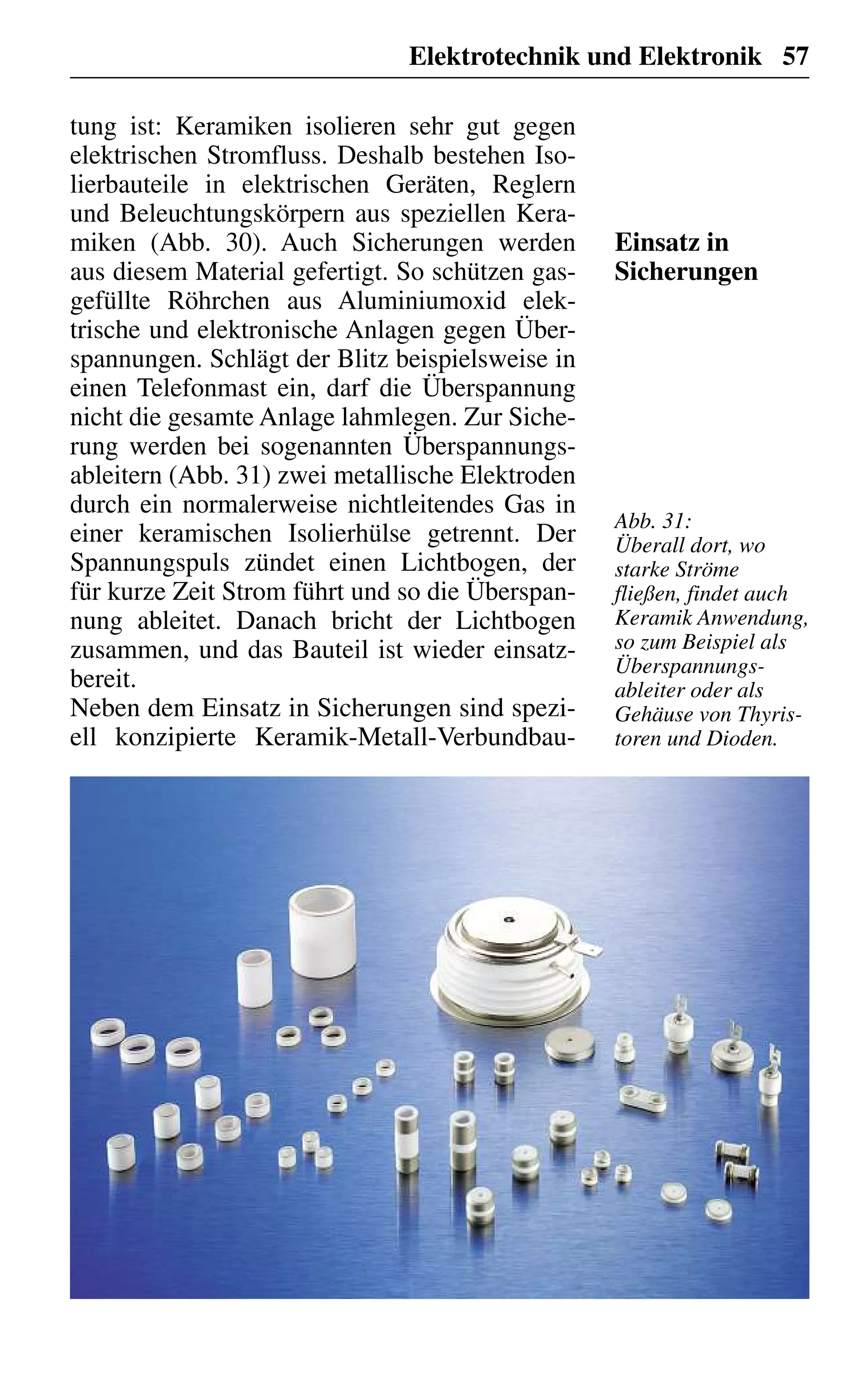 Elektrotechnik und Elektronik 57
tung ist: Keramiken isolieren sehr gut gegen
elektrischen Stromfluss. Deshalb bestehen Iso-
lierbauteile in elektrischen Geräten, Reglern
und Beleuchtungskörpern aus speziellen Kera-
miken (Abb. 30). Auch Sicherungen werden
aus diesem Material gefertigt. So schützen gas-
gefüllte Röhrchen aus Aluminiumoxid elek-
trische und elektronische Anlagen gegen Über-
spannungen. Schlägt der Blitz beispielsweise in
einen Telefonmast ein, darf die Überspannung
nicht die gesamte Anlage lahmlegen. Zur Siche-
rung werden bei sogenannten Überspannungs-
ableitern (Abb. 31) zwei metallische Elektroden
durch ein normalerweise nichtleitendes Gas in
einer keramischen Isolierhülse getrennt. Der
Spannungspuls zündet einen Lichtbogen, der
für kurze Zeit Strom führt und so die Überspan-
nung ableitet. Danach bricht der Lichtbogen
zusammen, und das Bauteil ist wieder einsatz-
bereit.
Neben dem Einsatz in Sicherungen sind spezi-
ell konzipierte Keramik-Metall-Verbundbau-
Einsatz in
Sicherungen
Abb. 31:
Überall dort, wo
starke Ströme
fließen, findet auch
Keramik Anwendung,
so zum Beispiel als
Überspannungs-
ableiter oder als
Gehäuse von Thyris-
toren und Dioden.
 