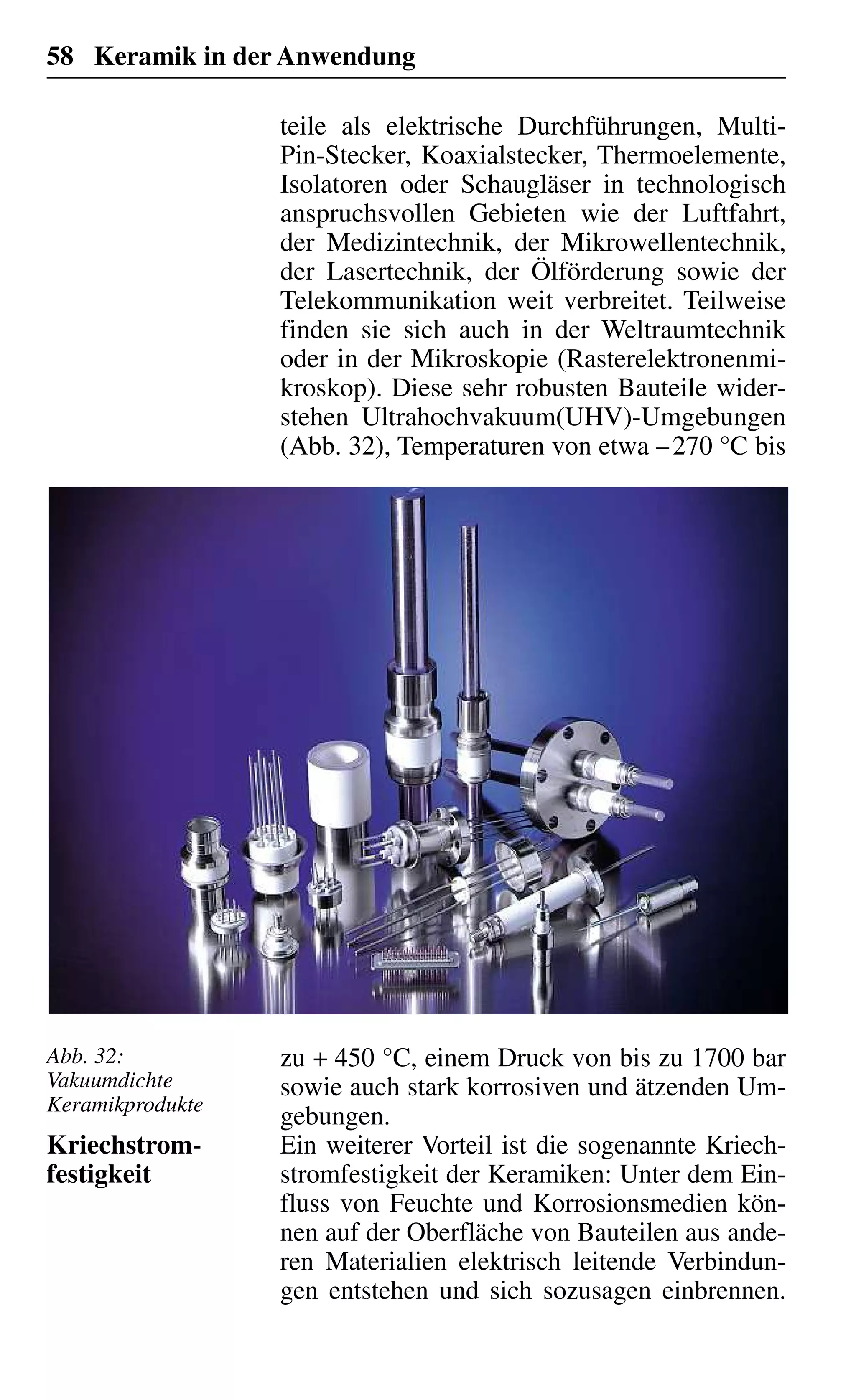 58 Keramik in der Anwendung
teile als elektrische Durchführungen, Multi-
Pin-Stecker, Koaxialstecker, Thermoelemente,
Isolatoren oder Schaugläser in technologisch
anspruchsvollen Gebieten wie der Luftfahrt,
der Medizintechnik, der Mikrowellentechnik,
der Lasertechnik, der Ölförderung sowie der
Telekommunikation weit verbreitet. Teilweise
finden sie sich auch in der Weltraumtechnik
oder in der Mikroskopie (Rasterelektronenmi-
kroskop). Diese sehr robusten Bauteile wider-
stehen Ultrahochvakuum(UHV)-Umgebungen
(Abb. 32), Temperaturen von etwa –270 °C bis
zu + 450 °C, einem Druck von bis zu 1700 bar
sowie auch stark korrosiven und ätzenden Um-
gebungen.
Ein weiterer Vorteil ist die sogenannte Kriech-
stromfestigkeit der Keramiken: Unter dem Ein-
fluss von Feuchte und Korrosionsmedien kön-
nen auf der Oberfläche von Bauteilen aus ande-
ren Materialien elektrisch leitende Verbindun-
gen entstehen und sich sozusagen einbrennen.
Kriechstrom-
festigkeit
Abb. 32:
Vakuumdichte
Keramikprodukte
 