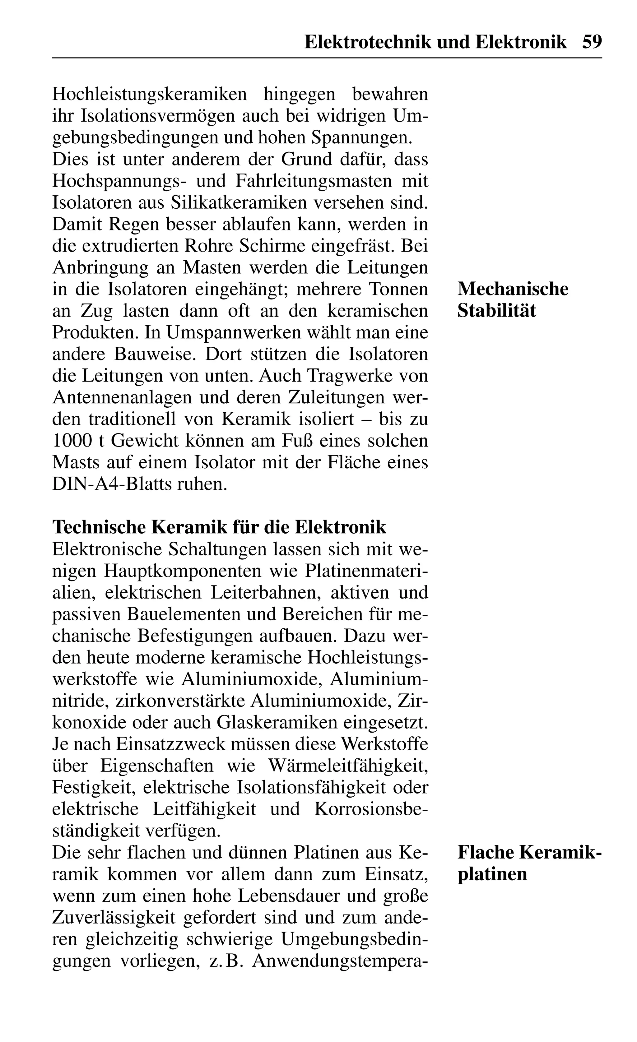 Elektrotechnik und Elektronik 59
Hochleistungskeramiken hingegen bewahren
ihr Isolationsvermögen auch bei widrigen Um-
gebungsbedingungen und hohen Spannungen.
Dies ist unter anderem der Grund dafür, dass
Hochspannungs- und Fahrleitungsmasten mit
Isolatoren aus Silikatkeramiken versehen sind.
Damit Regen besser ablaufen kann, werden in
die extrudierten Rohre Schirme eingefräst. Bei
Anbringung an Masten werden die Leitungen
in die Isolatoren eingehängt; mehrere Tonnen
an Zug lasten dann oft an den keramischen
Produkten. In Umspannwerken wählt man eine
andere Bauweise. Dort stützen die Isolatoren
die Leitungen von unten. Auch Tragwerke von
Antennenanlagen und deren Zuleitungen wer-
den traditionell von Keramik isoliert – bis zu
1000 t Gewicht können am Fuß eines solchen
Masts auf einem Isolator mit der Fläche eines
DIN-A4-Blatts ruhen.
Technische Keramik für die Elektronik
Elektronische Schaltungen lassen sich mit we-
nigen Hauptkomponenten wie Platinenmateri-
alien, elektrischen Leiterbahnen, aktiven und
passiven Bauelementen und Bereichen für me-
chanische Befestigungen aufbauen. Dazu wer-
den heute moderne keramische Hochleistungs-
werkstoffe wie Aluminiumoxide, Aluminium-
nitride, zirkonverstärkte Aluminiumoxide, Zir-
konoxide oder auch Glaskeramiken eingesetzt.
Je nach Einsatzzweck müssen diese Werkstoffe
über Eigenschaften wie Wärmeleitfähigkeit,
Festigkeit, elektrische Isolationsfähigkeit oder
elektrische Leitfähigkeit und Korrosionsbe-
ständigkeit verfügen.
Die sehr flachen und dünnen Platinen aus Ke-
ramik kommen vor allem dann zum Einsatz,
wenn zum einen hohe Lebensdauer und große
Zuverlässigkeit gefordert sind und zum ande-
ren gleichzeitig schwierige Umgebungsbedin-
gungen vorliegen, z.B. Anwendungstempera-
Mechanische
Stabilität
Flache Keramik-
platinen
 