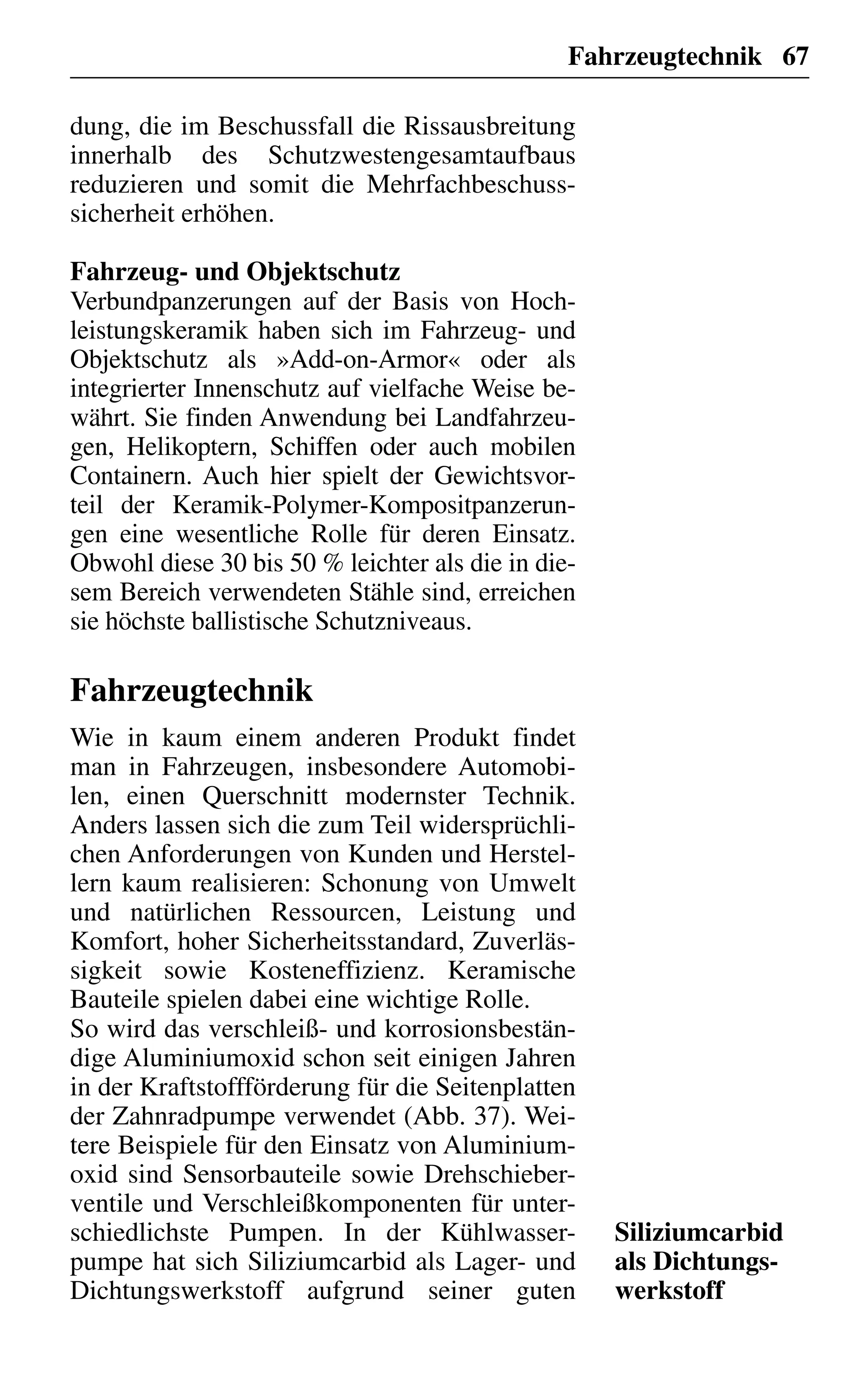 Fahrzeugtechnik 67
dung, die im Beschussfall die Rissausbreitung
innerhalb des Schutzwestengesamtaufbaus
reduzieren und somit die Mehrfachbeschuss-
sicherheit erhöhen.
Fahrzeug- und Objektschutz
Verbundpanzerungen auf der Basis von Hoch-
leistungskeramik haben sich im Fahrzeug- und
Objektschutz als »Add-on-Armor« oder als
integrierter Innenschutz auf vielfache Weise be-
währt. Sie finden Anwendung bei Landfahrzeu-
gen, Helikoptern, Schiffen oder auch mobilen
Containern. Auch hier spielt der Gewichtsvor-
teil der Keramik-Polymer-Kompositpanzerun-
gen eine wesentliche Rolle für deren Einsatz.
Obwohl diese 30 bis 50 % leichter als die in die-
sem Bereich verwendeten Stähle sind, erreichen
sie höchste ballistische Schutzniveaus.
Fahrzeugtechnik
Wie in kaum einem anderen Produkt findet
man in Fahrzeugen, insbesondere Automobi-
len, einen Querschnitt modernster Technik.
Anders lassen sich die zum Teil widersprüchli-
chen Anforderungen von Kunden und Herstel-
lern kaum realisieren: Schonung von Umwelt
und natürlichen Ressourcen, Leistung und
Komfort, hoher Sicherheitsstandard, Zuverläs-
sigkeit sowie Kosteneffizienz. Keramische
Bauteile spielen dabei eine wichtige Rolle.
So wird das verschleiß- und korrosionsbestän-
dige Aluminiumoxid schon seit einigen Jahren
in der Kraftstoffförderung für die Seitenplatten
der Zahnradpumpe verwendet (Abb. 37). Wei-
tere Beispiele für den Einsatz von Aluminium-
oxid sind Sensorbauteile sowie Drehschieber-
ventile und Verschleißkomponenten für unter-
schiedlichste Pumpen. In der Kühlwasser-
pumpe hat sich Siliziumcarbid als Lager- und
Dichtungswerkstoff aufgrund seiner guten
Siliziumcarbid
als Dichtungs-
werkstoff
 