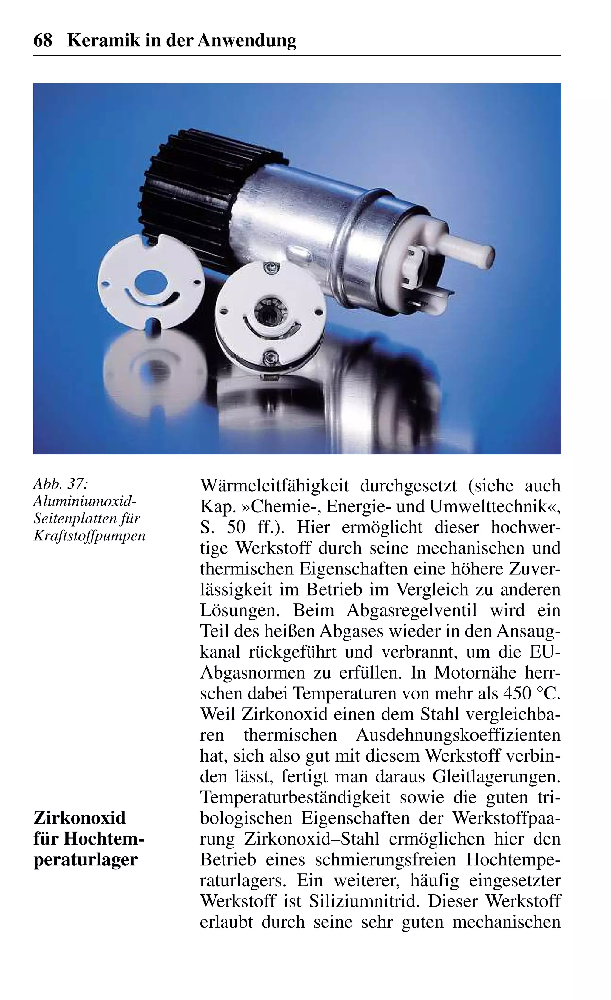 68 Keramik in der Anwendung
Wärmeleitfähigkeit durchgesetzt (siehe auch
Kap. »Chemie-, Energie- und Umwelttechnik«,
S. 50 ff.). Hier ermöglicht dieser hochwer-
tige Werkstoff durch seine mechanischen und
thermischen Eigenschaften eine höhere Zuver-
lässigkeit im Betrieb im Vergleich zu anderen
Lösungen. Beim Abgasregelventil wird ein
Teil des heißen Abgases wieder in den Ansaug-
kanal rückgeführt und verbrannt, um die EU-
Abgasnormen zu erfüllen. In Motornähe herr-
schen dabei Temperaturen von mehr als 450 °C.
Weil Zirkonoxid einen dem Stahl vergleichba-
ren thermischen Ausdehnungskoeffizienten
hat, sich also gut mit diesem Werkstoff verbin-
den lässt, fertigt man daraus Gleitlagerungen.
Temperaturbeständigkeit sowie die guten tri-
bologischen Eigenschaften der Werkstoffpaa-
rung Zirkonoxid–Stahl ermöglichen hier den
Betrieb eines schmierungsfreien Hochtempe-
raturlagers. Ein weiterer, häufig eingesetzter
Werkstoff ist Siliziumnitrid. Dieser Werkstoff
erlaubt durch seine sehr guten mechanischen
Zirkonoxid
für Hochtem-
peraturlager
Abb. 37:
Aluminiumoxid-
Seitenplatten für
Kraftstoffpumpen
 