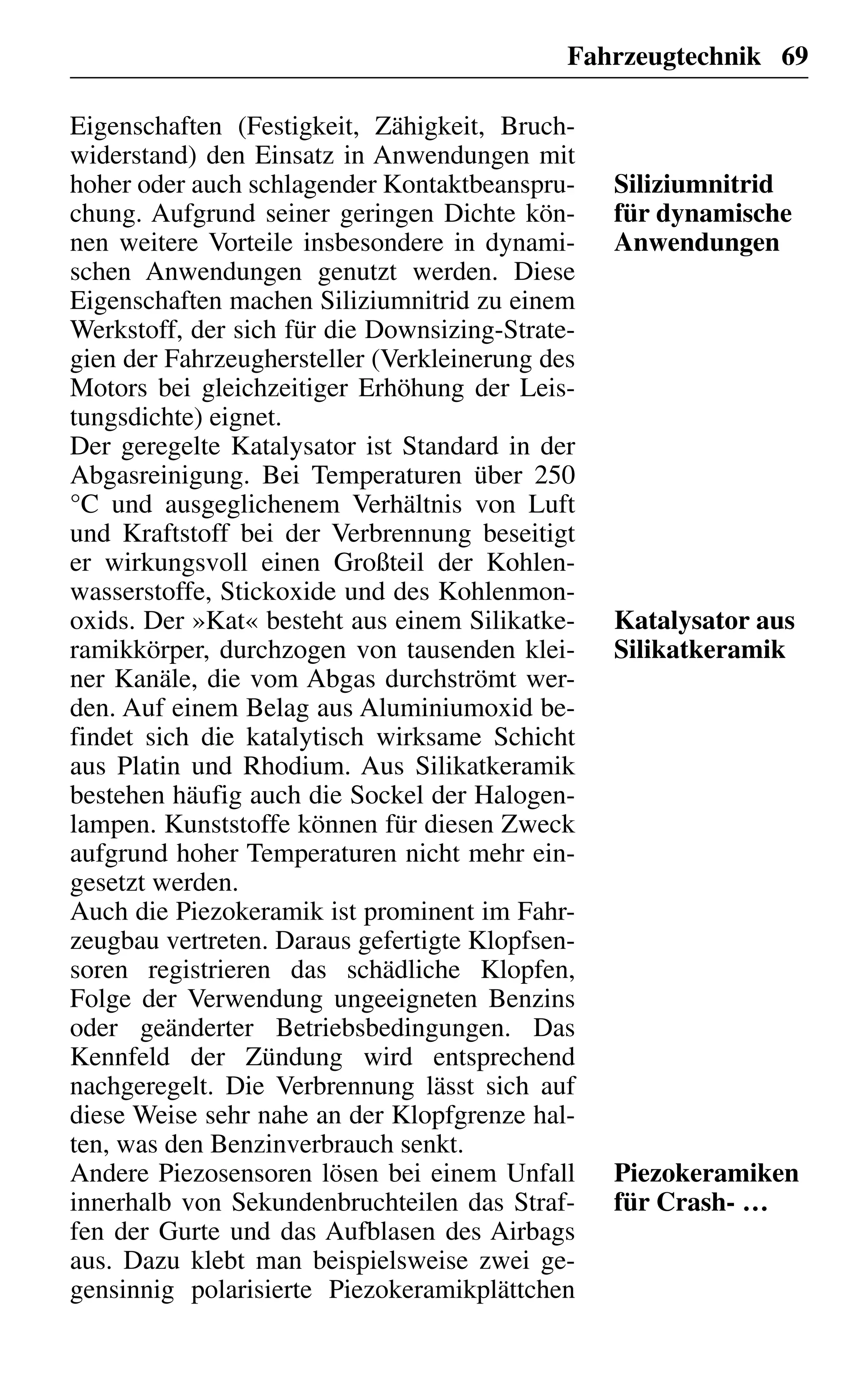 Fahrzeugtechnik 69
Eigenschaften (Festigkeit, Zähigkeit, Bruch-
widerstand) den Einsatz in Anwendungen mit
hoher oder auch schlagender Kontaktbeanspru-
chung. Aufgrund seiner geringen Dichte kön-
nen weitere Vorteile insbesondere in dynami-
schen Anwendungen genutzt werden. Diese
Eigenschaften machen Siliziumnitrid zu einem
Werkstoff, der sich für die Downsizing-Strate-
gien der Fahrzeughersteller (Verkleinerung des
Motors bei gleichzeitiger Erhöhung der Leis-
tungsdichte) eignet.
Der geregelte Katalysator ist Standard in der
Abgasreinigung. Bei Temperaturen über 250
°C und ausgeglichenem Verhältnis von Luft
und Kraftstoff bei der Verbrennung beseitigt
er wirkungsvoll einen Großteil der Kohlen-
wasserstoffe, Stickoxide und des Kohlenmon-
oxids. Der »Kat« besteht aus einem Silikatke-
ramikkörper, durchzogen von tausenden klei-
ner Kanäle, die vom Abgas durchströmt wer-
den. Auf einem Belag aus Aluminiumoxid be-
findet sich die katalytisch wirksame Schicht
aus Platin und Rhodium. Aus Silikatkeramik
bestehen häufig auch die Sockel der Halogen-
lampen. Kunststoffe können für diesen Zweck
aufgrund hoher Temperaturen nicht mehr ein-
gesetzt werden.
Auch die Piezokeramik ist prominent im Fahr-
zeugbau vertreten. Daraus gefertigte Klopfsen-
soren registrieren das schädliche Klopfen,
Folge der Verwendung ungeeigneten Benzins
oder geänderter Betriebsbedingungen. Das
Kennfeld der Zündung wird entsprechend
nachgeregelt. Die Verbrennung lässt sich auf
diese Weise sehr nahe an der Klopfgrenze hal-
ten, was den Benzinverbrauch senkt.
Andere Piezosensoren lösen bei einem Unfall
innerhalb von Sekundenbruchteilen das Straf-
fen der Gurte und das Aufblasen des Airbags
aus. Dazu klebt man beispielsweise zwei ge-
gensinnig polarisierte Piezokeramikplättchen
Siliziumnitrid
für dynamische
Anwendungen
Katalysator aus
Silikatkeramik
Piezokeramiken
für Crash- …
 