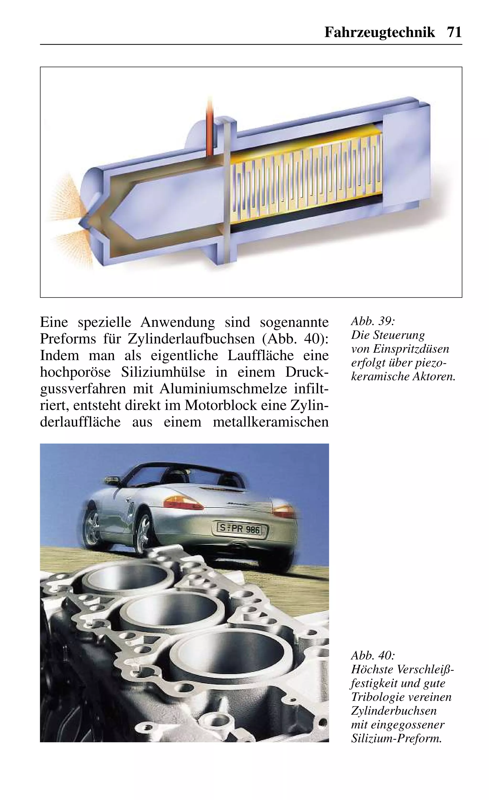Fahrzeugtechnik 71
Eine spezielle Anwendung sind sogenannte
Preforms für Zylinderlaufbuchsen (Abb. 40):
Indem man als eigentliche Lauffläche eine
hochporöse Siliziumhülse in einem Druck-
gussverfahren mit Aluminiumschmelze infilt-
riert, entsteht direkt im Motorblock eine Zylin-
derlauffläche aus einem metallkeramischen
Abb. 39:
Die Steuerung
von Einspritzdüsen
erfolgt über piezo-
keramische Aktoren.
Abb. 40:
Höchste Verschleiß-
festigkeit und gute
Tribologie vereinen
Zylinderbuchsen
mit eingegossener
Silizium-Preform.
 