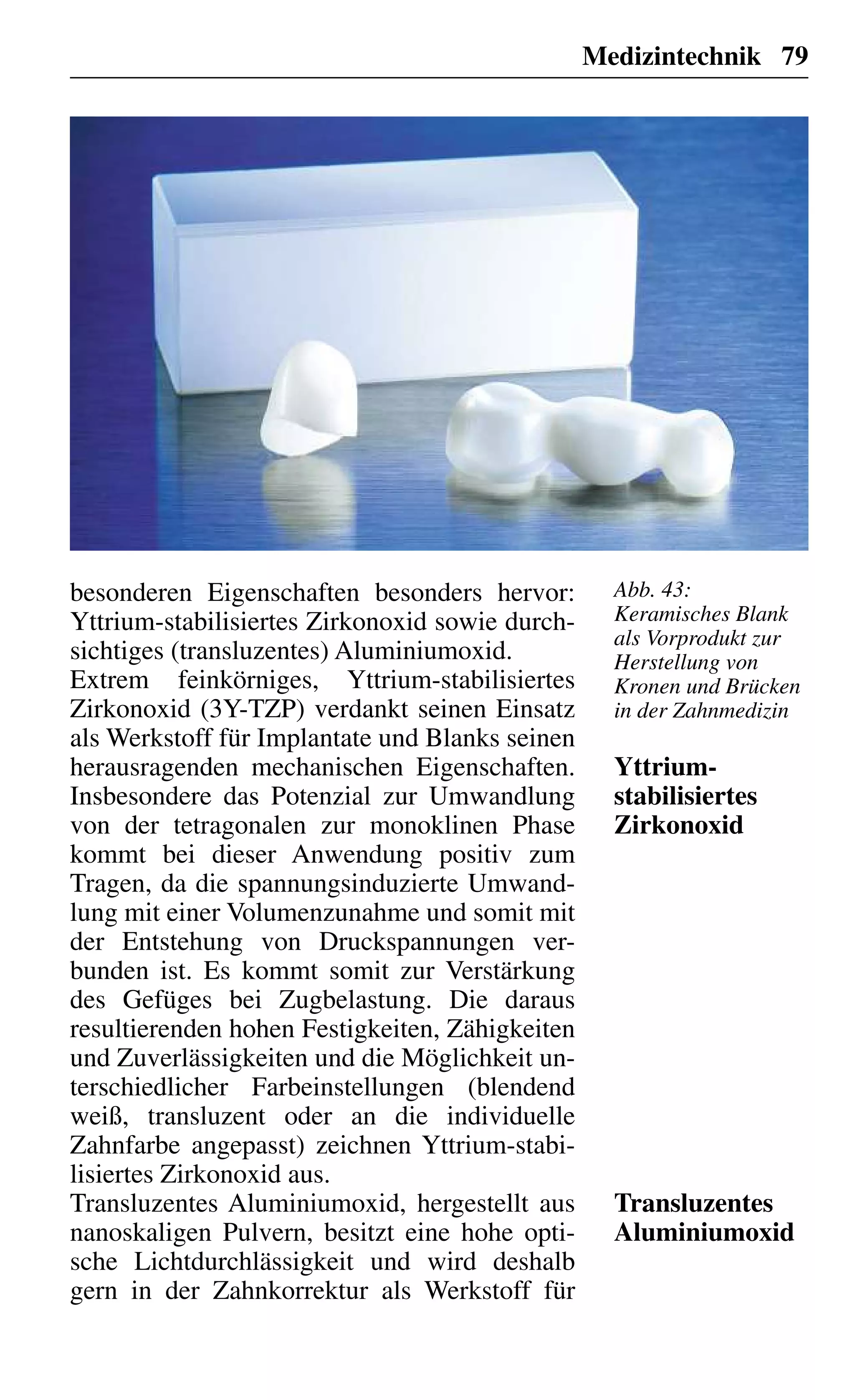 Medizintechnik 79
besonderen Eigenschaften besonders hervor:
Yttrium-stabilisiertes Zirkonoxid sowie durch-
sichtiges (transluzentes) Aluminiumoxid.
Extrem feinkörniges, Yttrium-stabilisiertes
Zirkonoxid (3Y-TZP) verdankt seinen Einsatz
als Werkstoff für Implantate und Blanks seinen
herausragenden mechanischen Eigenschaften.
Insbesondere das Potenzial zur Umwandlung
von der tetragonalen zur monoklinen Phase
kommt bei dieser Anwendung positiv zum
Tragen, da die spannungsinduzierte Umwand-
lung mit einer Volumenzunahme und somit mit
der Entstehung von Druckspannungen ver-
bunden ist. Es kommt somit zur Verstärkung
des Gefüges bei Zugbelastung. Die daraus
resultierenden hohen Festigkeiten, Zähigkeiten
und Zuverlässigkeiten und die Möglichkeit un-
terschiedlicher Farbeinstellungen (blendend
weiß, transluzent oder an die individuelle
Zahnfarbe angepasst) zeichnen Yttrium-stabi-
lisiertes Zirkonoxid aus.
Transluzentes Aluminiumoxid, hergestellt aus
nanoskaligen Pulvern, besitzt eine hohe opti-
sche Lichtdurchlässigkeit und wird deshalb
gern in der Zahnkorrektur als Werkstoff für
Yttrium-
stabilisiertes
Zirkonoxid
Transluzentes
Aluminiumoxid
Abb. 43:
Keramisches Blank
als Vorprodukt zur
Herstellung von
Kronen und Brücken
in der Zahnmedizin
 