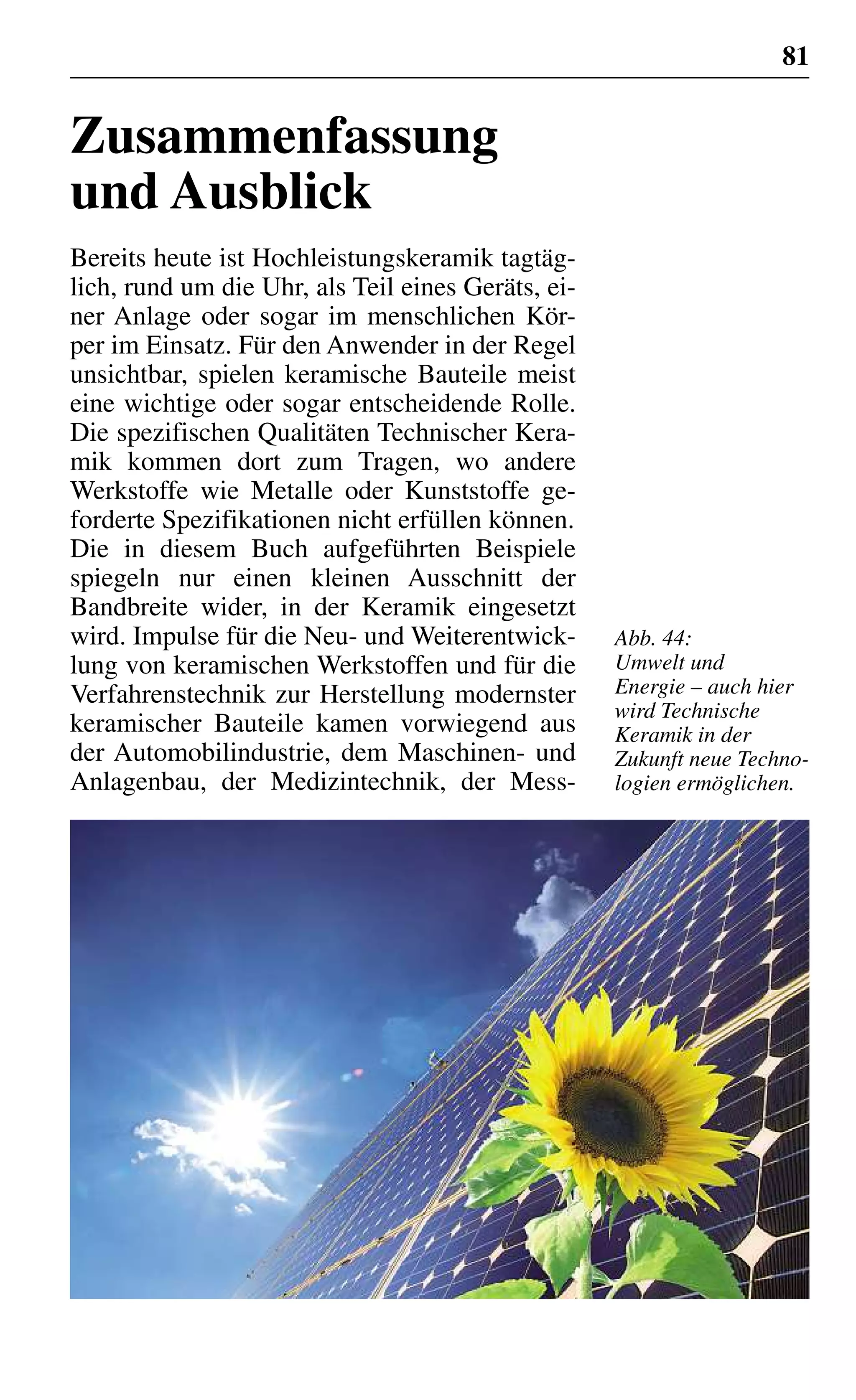 81
Zusammenfassung
und Ausblick
Bereits heute ist Hochleistungskeramik tagtäg-
lich, rund um die Uhr, als Teil eines Geräts, ei-
ner Anlage oder sogar im menschlichen Kör-
per im Einsatz. Für den Anwender in der Regel
unsichtbar, spielen keramische Bauteile meist
eine wichtige oder sogar entscheidende Rolle.
Die spezifischen Qualitäten Technischer Kera-
mik kommen dort zum Tragen, wo andere
Werkstoffe wie Metalle oder Kunststoffe ge-
forderte Spezifikationen nicht erfüllen können.
Die in diesem Buch aufgeführten Beispiele
spiegeln nur einen kleinen Ausschnitt der
Bandbreite wider, in der Keramik eingesetzt
wird. Impulse für die Neu- und Weiterentwick-
lung von keramischen Werkstoffen und für die
Verfahrenstechnik zur Herstellung modernster
keramischer Bauteile kamen vorwiegend aus
der Automobilindustrie, dem Maschinen- und
Anlagenbau, der Medizintechnik, der Mess-
Abb. 44:
Umwelt und
Energie – auch hier
wird Technische
Keramik in der
Zukunft neue Techno-
logien ermöglichen.
 