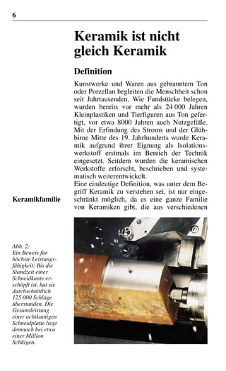 6
Keramik ist nicht
gleich Keramik
Definition
Kunstwerke und Waren aus gebranntem Ton
oder Porzellan begleiten die Menschheit schon
seit Jahrtausenden. Wie Fundstücke belegen,
wurden bereits vor mehr als 24 000 Jahren
Kleinplastiken und Tierfiguren aus Ton gefer-
tigt, vor etwa 8000 Jahren auch Nutzgefäße.
Mit der Erfindung des Stroms und der Glüh-
birne Mitte des 19. Jahrhunderts wurde Kera-
mik aufgrund ihrer Eignung als Isolations-
werkstoff erstmals im Bereich der Technik
eingesetzt. Seitdem wurden die keramischen
Werkstoffe erforscht, beschrieben und syste-
matisch weiterentwickelt.
Eine eindeutige Definition, was unter dem Be-
griff Keramik zu verstehen sei, ist nur einge-
schränkt möglich, da es eine ganze Familie
von Keramiken gibt, die aus verschiedenen
Keramikfamilie
Abb. 2:
Ein Beweis für
höchste Leistungs-
fähigkeit: Bis die
Standzeit einer
Schneidkante er-
schöpft ist, hat sie
durchschnittlich
125 000 Schläge
überstanden. Die
Gesamtleistung
einer achtkantigen
Schneidplatte liegt
demnach bei etwa
einer Million
Schlägen.
 