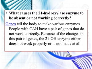 • What causes the 21-hydroxylase enzyme to
be absent or not working correctly?
Genes tell the body to make various enzymes.
People with CAH have a pair of genes that do
not work correctly. Because of the changes in
this pair of genes, the 21-OH enzyme either
does not work properly or is not made at all.
 