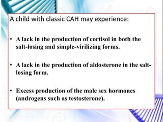 A child with classic CAH may experience:
• A lack in the production of cortisol in both the
salt-losing and simple-virilizing forms.
• A lack in the production of aldosterone in the salt-
losing form.
• Excess production of the male sex hormones
(androgens such as testosterone).
 