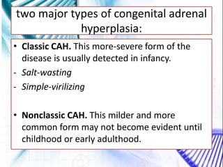 two major types of congenital adrenal
hyperplasia:
• Classic CAH. This more-severe form of the
disease is usually detected in infancy.
- Salt-wasting
- Simple-virilizing
• Nonclassic CAH. This milder and more
common form may not become evident until
childhood or early adulthood.
 
