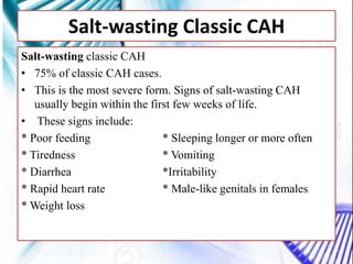 Salt-wasting Classic CAH
Salt-wasting classic CAH
• 75% of classic CAH cases.
• This is the most severe form. Signs of salt-wasting CAH
usually begin within the first few weeks of life.
• These signs include:
* Poor feeding * Sleeping longer or more often
* Tiredness * Vomiting
* Diarrhea *Irritability
* Rapid heart rate * Male-like genitals in females
* Weight loss
 