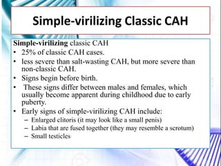 Simple-virilizing classic CAH
• 25% of classic CAH cases.
• less severe than salt-wasting CAH, but more severe than
non-classic CAH.
• Signs begin before birth.
• These signs differ between males and females, which
usually become apparent during childhood due to early
puberty.
• Early signs of simple-virilizing CAH include:
– Enlarged clitoris (it may look like a small penis)
– Labia that are fused together (they may resemble a scrotum)
– Small testicles
Simple-virilizing Classic CAH
 