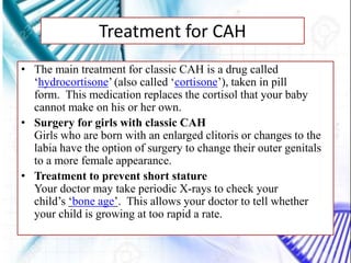 Treatment for CAH
• The main treatment for classic CAH is a drug called
‘hydrocortisone’ (also called ‘cortisone’), taken in pill
form. This medication replaces the cortisol that your baby
cannot make on his or her own.
• Surgery for girls with classic CAH
Girls who are born with an enlarged clitoris or changes to the
labia have the option of surgery to change their outer genitals
to a more female appearance.
• Treatment to prevent short stature
Your doctor may take periodic X-rays to check your
child’s ‘bone age’. This allows your doctor to tell whether
your child is growing at too rapid a rate.
 