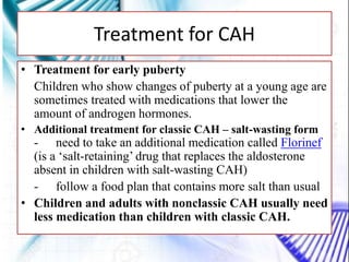 • Treatment for early puberty
Children who show changes of puberty at a young age are
sometimes treated with medications that lower the
amount of androgen hormones.
• Additional treatment for classic CAH – salt-wasting form
- need to take an additional medication called Florinef
(is a ‘salt-retaining’ drug that replaces the aldosterone
absent in children with salt-wasting CAH)
- follow a food plan that contains more salt than usual
• Children and adults with nonclassic CAH usually need
less medication than children with classic CAH.
Treatment for CAH
 