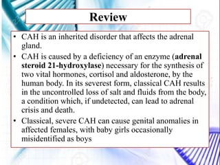 Review
• CAH is an inherited disorder that affects the adrenal
gland.
• CAH is caused by a deficiency of an enzyme (adrenal
steroid 21-hydroxylase) necessary for the synthesis of
two vital hormones, cortisol and aldosterone, by the
human body. In its severest form, classical CAH results
in the uncontrolled loss of salt and fluids from the body,
a condition which, if undetected, can lead to adrenal
crisis and death.
• Classical, severe CAH can cause genital anomalies in
affected females, with baby girls occasionally
misidentified as boys
 
