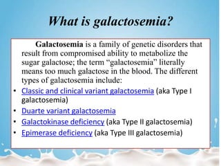What is galactosemia?
Galactosemia is a family of genetic disorders that
result from compromised ability to metabolize the
sugar galactose; the term “galactosemia” literally
means too much galactose in the blood. The different
types of galactosemia include:
• Classic and clinical variant galactosemia (aka Type I
galactosemia)
• Duarte variant galactosemia
• Galactokinase deficiency (aka Type II galactosemia)
• Epimerase deficiency (aka Type III galactosemia)
 