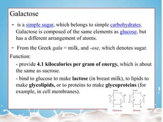 Galactose
- is a simple sugar, which belongs to simple carbohydrates.
Galactose is composed of the same elements as glucose, but
has a different arrangement of atoms.
- From the Greek gala = milk, and -ose, which denotes sugar.
Function:
- provide 4.1 kilocalories per gram of energy, which is about
the same as sucrose.
- bind to glucose to make lactose (in breast milk), to lipids to
make glycolipids, or to proteins to make glycoproteins (for
example, in cell membranes).
 