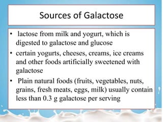 Sources of Galactose
• lactose from milk and yogurt, which is
digested to galactose and glucose
• certain yogurts, cheeses, creams, ice creams
and other foods artificially sweetened with
galactose
• Plain natural foods (fruits, vegetables, nuts,
grains, fresh meats, eggs, milk) usually contain
less than 0.3 g galactose per serving
 