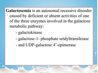 Galactosemia is an autosomal recessive disorder
caused by deficient or absent activities of one
of the three enzymes involved in the galactose
metabolic pathway:
- galactokinase
- galactose-1- phosphate uridyltransferase
- and UDP-galactose 4’-epimerase
 