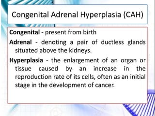 Congenital Adrenal Hyperplasia (CAH)
Congenital - present from birth
Adrenal - denoting a pair of ductless glands
situated above the kidneys.
Hyperplasia - the enlargement of an organ or
tissue caused by an increase in the
reproduction rate of its cells, often as an initial
stage in the development of cancer.
 