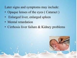 Later signs and symptoms may include:
• Opaque lenses of the eyes ( Cataract )
• Enlarged liver, enlarged spleen
• Mental retardation
• Cirrhosis liver failure & Kidney problems
 