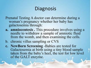 Diagnosis
Prenatal Testing A doctor can determine during a
woman’s pregnancy whether her baby has
galactosemia through:
a. amniocentesis . This procedure involves using a
needle to withdraw a sample of amniotic fluid
from the womb, and then examining the cells.
b. chronic villus sampling or CVS
c. NewBorn Screening -Babies are tested for
Galactosemia at birth using a tiny blood sample
taken from the baby’s heel, the test for low level
of the GALT enzyme.
 