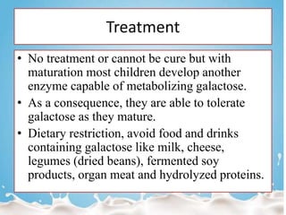 Treatment
• No treatment or cannot be cure but with
maturation most children develop another
enzyme capable of metabolizing galactose.
• As a consequence, they are able to tolerate
galactose as they mature.
• Dietary restriction, avoid food and drinks
containing galactose like milk, cheese,
legumes (dried beans), fermented soy
products, organ meat and hydrolyzed proteins.
 