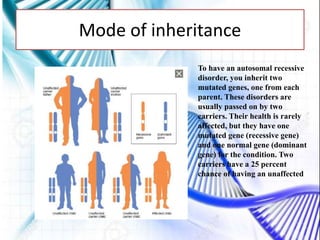 Mode of inheritance
To have an autosomal recessive
disorder, you inherit two
mutated genes, one from each
parent. These disorders are
usually passed on by two
carriers. Their health is rarely
affected, but they have one
mutated gene (recessive gene)
and one normal gene (dominant
gene) for the condition. Two
carriers have a 25 percent
chance of having an unaffected
 