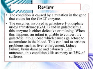 Review
• The condition is caused by a mutation in the gene
that codes for the GALT enzyme.
• The enzymes involved is galactose-1-phosphate
uridyl transferase (GALT) and in galactosemia,
this enzyme is either defective or missing. When
this happens, an infant is unable to convert the
galactose into glucose which causes galactose to
accumulate in the blood. This can lead to serious
problems such as liver enlargement, kidney
failure, brain damage and cataracts. Left
untreated, this condition kills as many as 75% of
sufferers.
 