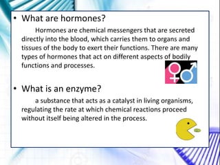 • What are hormones?
Hormones are chemical messengers that are secreted
directly into the blood, which carries them to organs and
tissues of the body to exert their functions. There are many
types of hormones that act on different aspects of bodily
functions and processes.
• What is an enzyme?
a substance that acts as a catalyst in living organisms,
regulating the rate at which chemical reactions proceed
without itself being altered in the process.
 