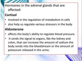 Hormones in the adrenal glands that are
affected:
Cortisol
• Involved in the regulation of metabolism in cells
• also help us regulate various stressors in the body
Aldosterone
• affects the body's ability to regulate blood pressure.
• It sends the signal to organs, like the kidney and
colon, that can increase the amount of sodium the
body sends into the bloodstream or the amount of
potassium released in the urine.
 