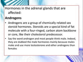 Hormones in the adrenal glands that are
affected:
Androgens
• Androgens are a group of chemically related sex
steroid hormones. Steroids are a special kind of fat
molecule with a four-ringed, carbon atom backbone
or core, like their cholesterol predecessor.
• Say the word androgen and most people think male. Indeed,
they are dubbed the male hormones mainly because males
make and use more testosterone and other androgens than
females
 