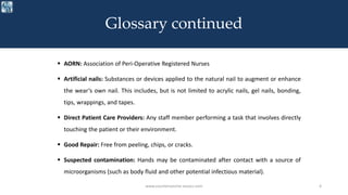  AORN: Association of Peri-Operative Registered Nurses
 Artificial nails: Substances or devices applied to the natural nail to augment or enhance
the wear’s own nail. This includes, but is not limited to acrylic nails, gel nails, bonding,
tips, wrappings, and tapes.
 Direct Patient Care Providers: Any staff member performing a task that involves directly
touching the patient or their environment.
 Good Repair: Free from peeling, chips, or cracks.
 Suspected contamination: Hands may be contaminated after contact with a source of
microorganisms (such as body fluid and other potential infectious material).
www.courtemanche-assocs.com 4
Glossary continued
 