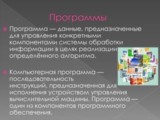    Программа — данные, предназначенные
    для управления конкретными
    компонентами системы обработки
    информации в целях реализации
    определѐнного алгоритма.

   Компьютерная программа —
    последовательность
    инструкций, предназначенная для
    исполнения устройством управления
    вычислительной машины. Программа —
    один из компонентов программного
    обеспечения.
 