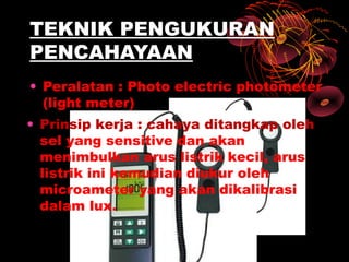 TEKNIK PENGUKURAN
PENCAHAYAAN
• Peralatan : Photo electric photometer
  (light meter)
• Prinsip kerja : cahaya ditangkap oleh
  sel yang sensitive dan akan
  menimbulkan arus listrik kecil, arus
  listrik ini kemudian diukur oleh
  microameter yang akan dikalibrasi
  dalam lux.
 