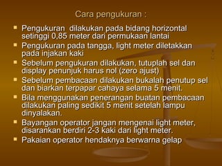 Cara pengukuran :
   Pengukuran dilakukan pada bidang horizontal
    setinggi 0,85 meter dari permukaan lantai
   Pengukuran pada tangga, light meter diletakkan
    pada injakan kaki
   Sebelum pengukuran dilakukan, tutuplah sel dan
    display penunjuk harus nol (zero ajust)
   Sebelum pembacaan dilakukan bukalah penutup sel
    dan biarkan terpapar cahaya selama 5 menit.
   Bila menggunakan penerangan buatan pembacaan
    dilakukan paling sedikit 5 menit setelah lampu
    dinyalakan.
   Bayangan operator jangan mengenai light meter,
    disarankan berdiri 2-3 kaki dari light meter.
   Pakaian operator hendaknya berwarna gelap
 