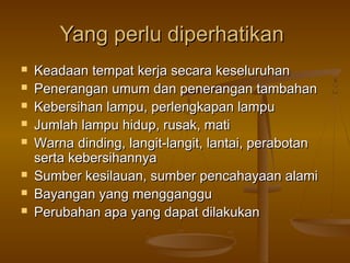 Yang perlu diperhatikan
   Keadaan tempat kerja secara keseluruhan
   Penerangan umum dan penerangan tambahan
   Kebersihan lampu, perlengkapan lampu
   Jumlah lampu hidup, rusak, mati
   Warna dinding, langit-langit, lantai, perabotan
    serta kebersihannya
   Sumber kesilauan, sumber pencahayaan alami
   Bayangan yang mengganggu
   Perubahan apa yang dapat dilakukan
 