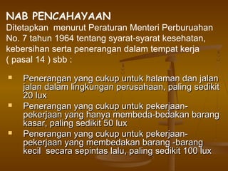 NAB PENCAHAYAAN
Ditetapkan menurut Peraturan Menteri Perburuahan
No. 7 tahun 1964 tentang syarat-syarat kesehatan,
kebersihan serta penerangan dalam tempat kerja
( pasal 14 ) sbb :
   Penerangan yang cukup untuk halaman dan jalan
    jalan dalam lingkungan perusahaan, paling sedikit
    20 lux
   Penerangan yang cukup untuk pekerjaan-
    pekerjaan yang hanya membeda-bedakan barang
    kasar, paling sedikit 50 lux
   Penerangan yang cukup untuk pekerjaan-
    pekerjaan yang membedakan barang -barang
    kecil secara sepintas lalu, paling sedikit 100 lux
 