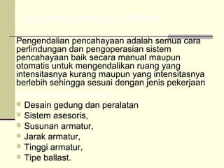 Pengendalian secara teknik
Pengendalian pencahayaan adalah semua cara
perlindungan dan pengoperasian sistem
pencahayaan baik secara manual maupun
otomatis untuk mengendalikan ruang yang
intensitasnya kurang maupun yang intensitasnya
berlebih sehingga sesuai dengan jenis pekerjaan
Antara lain dengan cara :
 Desain gedung dan peralatan
 Sistem asesoris,
 Susunan armatur,
 Jarak armatur,
 Tinggi armatur,
 Tipe ballast.
 