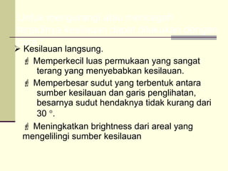 Untuk mengurangi atau mencegah
terjadinya kesilauan dapat dilakukan dengan
cara :
 Kesilauan langsung.
   Memperkecil luas permukaan yang sangat
     terang yang menyebabkan kesilauan.
   Memperbesar sudut yang terbentuk antara
     sumber kesilauan dan garis penglihatan,
     besarnya sudut hendaknya tidak kurang dari
     30 °.
   Meningkatkan brightness dari areal yang
  mengelilingi sumber kesilauan
 