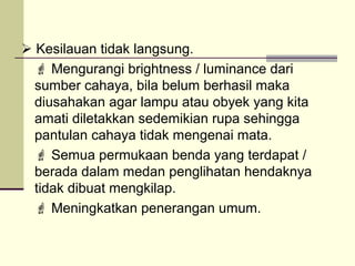  Kesilauan tidak langsung.
   Mengurangi brightness / luminance dari
  sumber cahaya, bila belum berhasil maka
  diusahakan agar lampu atau obyek yang kita
  amati diletakkan sedemikian rupa sehingga
  pantulan cahaya tidak mengenai mata.
   Semua permukaan benda yang terdapat /
  berada dalam medan penglihatan hendaknya
  tidak dibuat mengkilap.
   Meningkatkan penerangan umum.
 