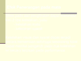 Efek Penerangan pada mata

Stres pada alat penglihatan dapat menimbul
kan 2 tipe kelelahan, yaitu :
     - kelelahan mata
     - kelelahan syaraf

Kelelahan visual dan syaraf dapat terjadi
secara bersamaan sehingga seseorang tidak
dapat menilai pengaruh pada dua kelelahan
ini secara terpisah pada performance.
 