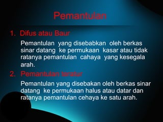 Pemantulan
1. Difus atau Baur
Pemantulan yang disebabkan oleh berkas
sinar datang ke permukaan kasar atau tidak
ratanya pemantulan cahaya yang kesegala
arah.
2. Pemantulan teratur
Pemantulan yang disebakan oleh berkas sinar
datang ke permukaan halus atau datar dan
ratanya pemantulan cehaya ke satu arah.
 
