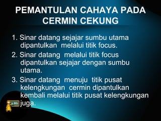 PEMANTULAN CAHAYA PADA
CERMIN CEKUNG
1. Sinar datang sejajar sumbu utama
dipantulkan melalui titik focus.
2. Sinar datang melalui titik focus
dipantulkan sejajar dengan sumbu
utama.
3. Sinar datang menuju titik pusat
kelengkungan cermin dipantulkan
kembali melalui titik pusat kelengkungan
juga.
 