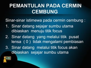 PEMANTULAN PADA CERMIN
CEMBUNG
Sinar-sinar istimewa pada cermin cembung :
1. Sinar datang sejajar sumbu utama
dibiaskan menuju titik focus
2. Sinar datang yang melalui titik pusat
lensa ( 0 ) tidak mengalami pembiasan
3. Sinar datang melalui titik focus akan
dibiaskan sejajar sumbu utama
 