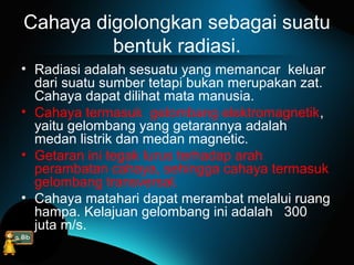 Cahaya digolongkan sebagai suatu
bentuk radiasi.
• Radiasi adalah sesuatu yang memancar keluar
dari suatu sumber tetapi bukan merupakan zat.
Cahaya dapat dilihat mata manusia.
• Cahaya termasuk gelombang elektromagnetik,
yaitu gelombang yang getarannya adalah
medan listrik dan medan magnetic.
• Getaran ini tegak lurus terhadap arah
perambatan cahaya, sehingga cahaya termasuk
gelombang transversal.
• Cahaya matahari dapat merambat melalui ruang
hampa. Kelajuan gelombang ini adalah 300
juta m/s.
 