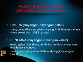 AKIBAT BERKAS CAHAYA
MENIMBULKAN BAYANGAN
• UMBRA (Bayangan-bayangan gelap)
ruang gelap dibelakang benda yang tidak tembus cahaya
sama sekali atau dilalui cahaya
• PENUMRA (bayangan-bayangan kabur)
ruang gelap dibelakang benda tak tembus cehaya yang
masih dilalui cahaya.
(bayangan-bayangan tambahan dipinggir bayangan
Umra)
 