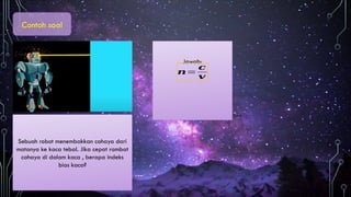 Contoh soal
Sebuah robot menembakkan cahaya dari
matanya ke kaca tebal. Jika cepat rambat
cahaya di dalam kaca , berapa indeks
bias kaca?
Jawab:
𝒏=
𝒄
𝒗
 